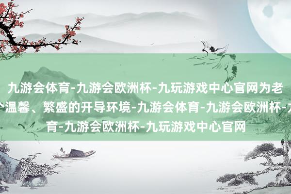 九游会体育-九游会欧洲杯-九玩游戏中心官网为老年东谈主营造一个温馨、繁盛的开导环境-九游会体育-九游会欧洲杯-九玩游戏中心官网