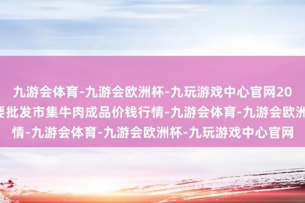 九游会体育-九游会欧洲杯-九玩游戏中心官网2024年4月18日寰宇主要批发市集牛肉成品价钱行情-九游会体育-九游会欧洲杯-九玩游戏中心官网