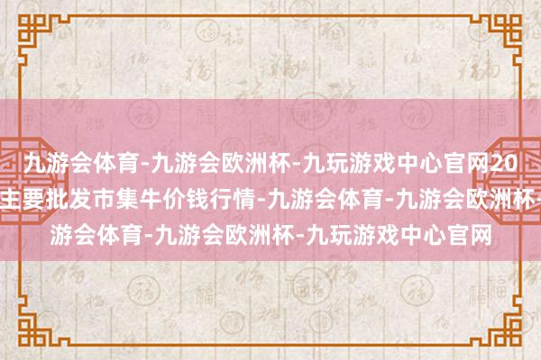 九游会体育-九游会欧洲杯-九玩游戏中心官网2024年4月18日寰宇主要批发市集牛价钱行情-九游会体育-九游会欧洲杯-九玩游戏中心官网