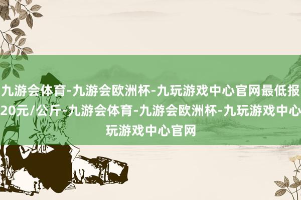 九游会体育-九游会欧洲杯-九玩游戏中心官网最低报价4.20元/公斤-九游会体育-九游会欧洲杯-九玩游戏中心官网