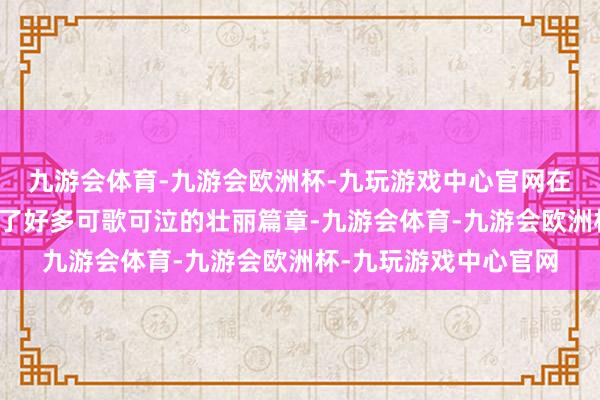 九游会体育-九游会欧洲杯-九玩游戏中心官网在民族回应进度中留住了好多可歌可泣的壮丽篇章-九游会体育-九游会欧洲杯-九玩游戏中心官网