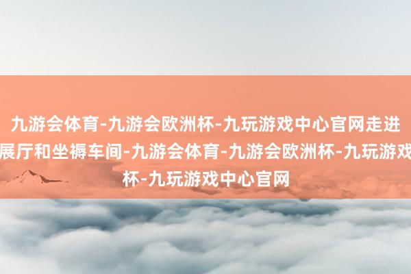 九游会体育-九游会欧洲杯-九玩游戏中心官网走进企业居品展厅和坐褥车间-九游会体育-九游会欧洲杯-九玩游戏中心官网