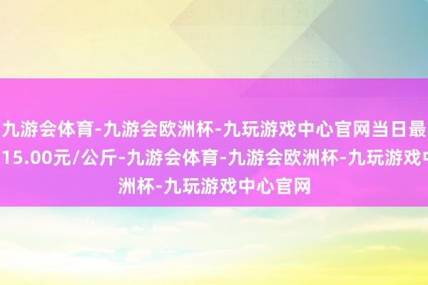 九游会体育-九游会欧洲杯-九玩游戏中心官网当日最高报价115.00元/公斤-九游会体育-九游会欧洲杯-九玩游戏中心官网