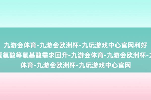 九游会体育-九游会欧洲杯-九玩游戏中心官网利好歹氨酸/苏氨酸/蛋氨酸等氨基酸需求回升-九游会体育-九游会欧洲杯-九玩游戏中心官网