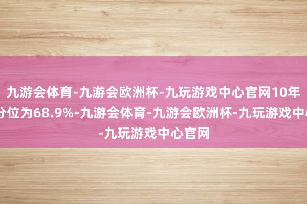 九游会体育-九游会欧洲杯-九玩游戏中心官网10年PE百分位为68.9%-九游会体育-九游会欧洲杯-九玩游戏中心官网