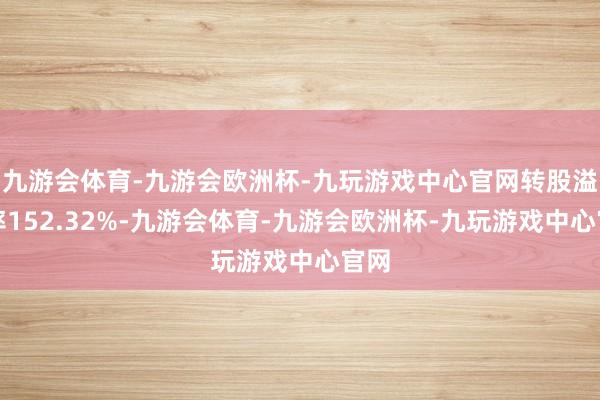 九游会体育-九游会欧洲杯-九玩游戏中心官网转股溢价率152.32%-九游会体育-九游会欧洲杯-九玩游戏中心官网