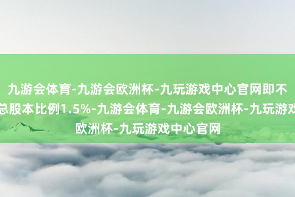 九游会体育-九游会欧洲杯-九玩游戏中心官网即不率先公司总股本比例1.5%-九游会体育-九游会欧洲杯-九玩游戏中心官网