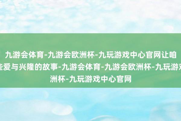 九游会体育-九游会欧洲杯-九玩游戏中心官网让咱们凝听那些爱与兴隆的故事-九游会体育-九游会欧洲杯-九玩游戏中心官网