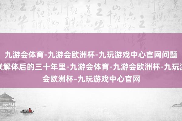 九游会体育-九游会欧洲杯-九玩游戏中心官网问题来了：在苏联解体后的三十年里-九游会体育-九游会欧洲杯-九玩游戏中心官网