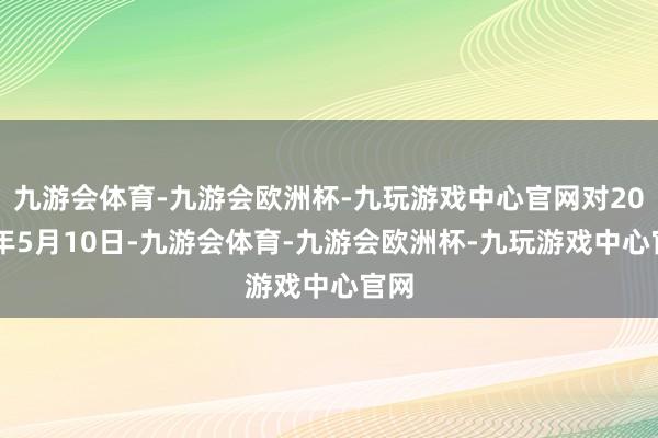 九游会体育-九游会欧洲杯-九玩游戏中心官网对2024年5月10日-九游会体育-九游会欧洲杯-九玩游戏中心官网