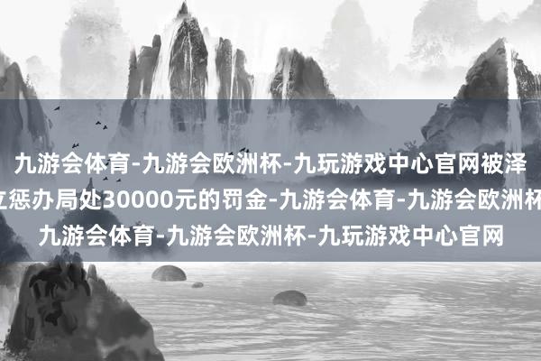 九游会体育-九游会欧洲杯-九玩游戏中心官网被泽州县住房和城乡设立惩办局处30000元的罚金-九游会体育-九游会欧洲杯-九玩游戏中心官网