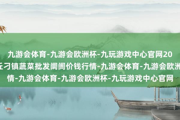 九游会体育-九游会欧洲杯-九玩游戏中心官网2024年5月28日山东章丘刁镇蔬菜批发阛阓价钱行情-九游会体育-九游会欧洲杯-九玩游戏中心官网