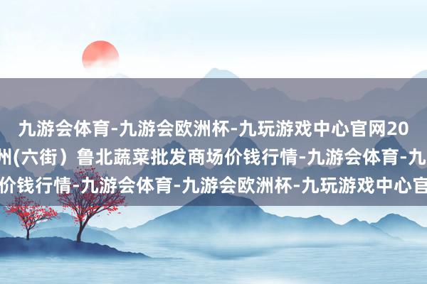 九游会体育-九游会欧洲杯-九玩游戏中心官网2024年5月28日山东滨州(六街）鲁北蔬菜批发商场价钱行情-九游会体育-九游会欧洲杯-九玩游戏中心官网