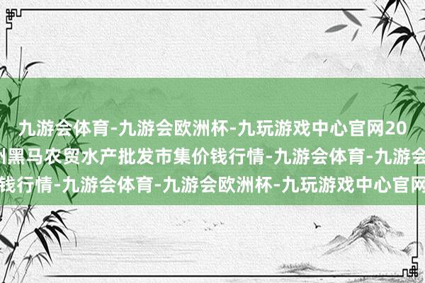 九游会体育-九游会欧洲杯-九玩游戏中心官网2024年5月28日山东德州黑马农贸水产批发市集价钱行情-九游会体育-九游会欧洲杯-九玩游戏中心官网