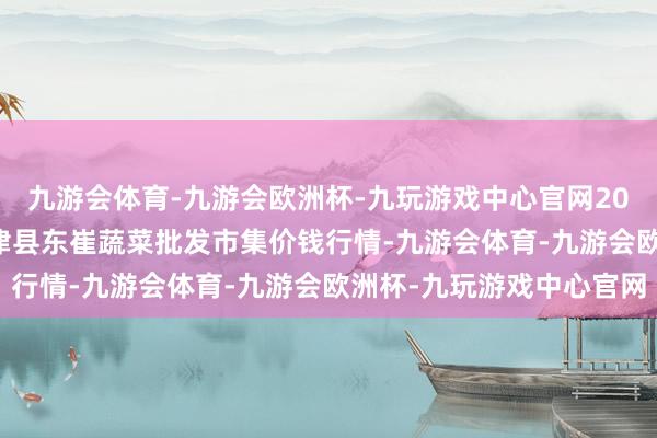 九游会体育-九游会欧洲杯-九玩游戏中心官网2024年5月28日山东宁津县东崔蔬菜批发市集价钱行情-九游会体育-九游会欧洲杯-九玩游戏中心官网