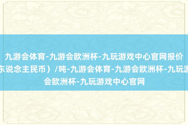 九游会体育-九游会欧洲杯-九玩游戏中心官网报价单元为元（东说念主民币）/吨-九游会体育-九游会欧洲杯-九玩游戏中心官网