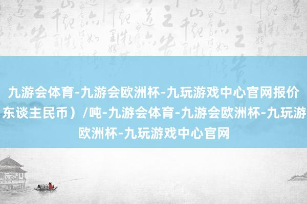 九游会体育-九游会欧洲杯-九玩游戏中心官网报价单元为元（东谈主民币）/吨-九游会体育-九游会欧洲杯-九玩游戏中心官网