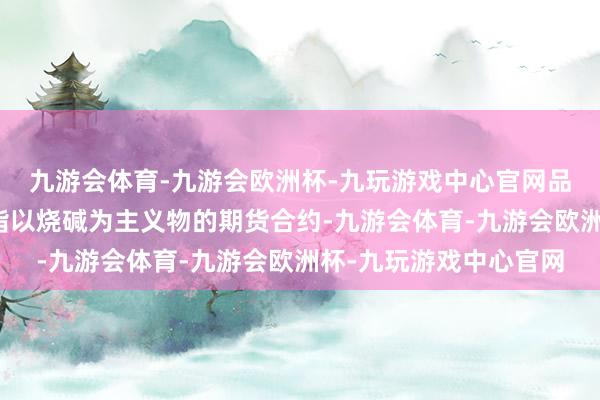 九游会体育-九游会欧洲杯-九玩游戏中心官网品种简介：烧碱期货是指以烧碱为主义物的期货合约-九游会体育-九游会欧洲杯-九玩游戏中心官网