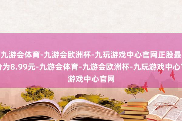 九游会体育-九游会欧洲杯-九玩游戏中心官网正股最新价为8.99元-九游会体育-九游会欧洲杯-九玩游戏中心官网