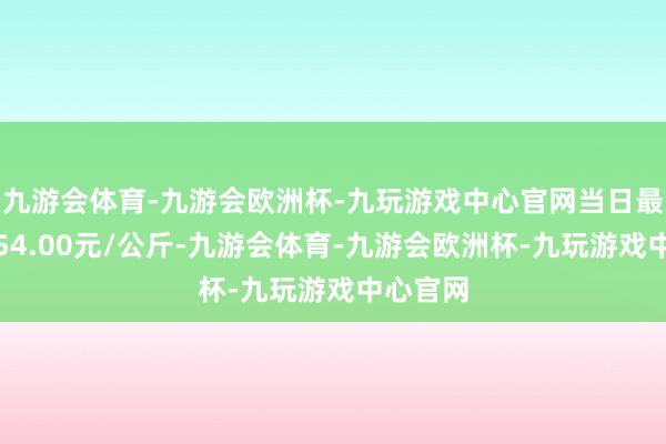 九游会体育-九游会欧洲杯-九玩游戏中心官网当日最高报价54.00元/公斤-九游会体育-九游会欧洲杯-九玩游戏中心官网