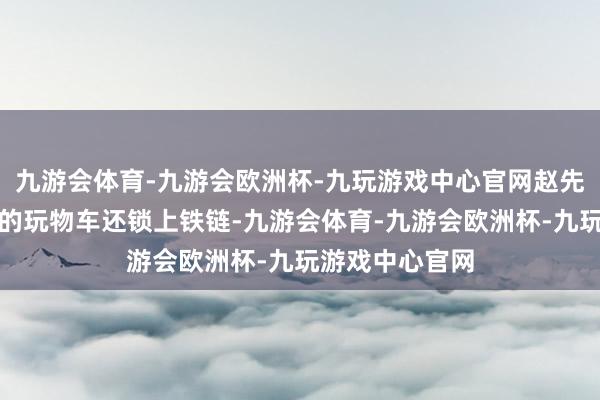 九游会体育-九游会欧洲杯-九玩游戏中心官网赵先生又弄来更大的玩物车还锁上铁链-九游会体育-九游会欧洲杯-九玩游戏中心官网