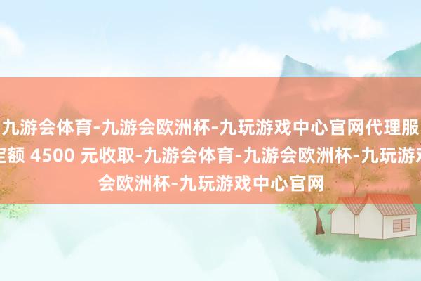 九游会体育-九游会欧洲杯-九玩游戏中心官网代理服务费按照定额 4500 元收取-九游会体育-九游会欧洲杯-九玩游戏中心官网