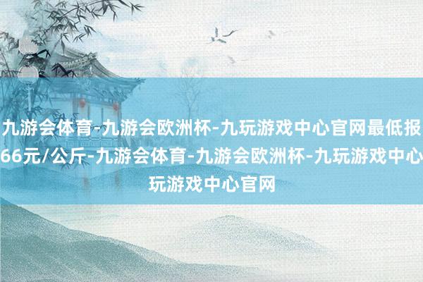 九游会体育-九游会欧洲杯-九玩游戏中心官网最低报价3.66元/公斤-九游会体育-九游会欧洲杯-九玩游戏中心官网