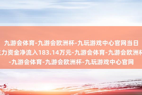 九游会体育-九游会欧洲杯-九玩游戏中心官网当日关切点来去信息：主力资金净流入183.14万元-九游会体育-九游会欧洲杯-九玩游戏中心官网