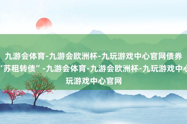 九游会体育-九游会欧洲杯-九玩游戏中心官网债券简称“苏租转债”-九游会体育-九游会欧洲杯-九玩游戏中心官网