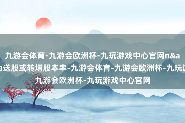 九游会体育-九游会欧洲杯-九玩游戏中心官网n&ensp;为送股或转增股本率-九游会体育-九游会欧洲杯-九玩游戏中心官网