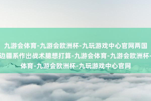 九游会体育-九游会欧洲杯-九玩游戏中心官网两国引导东说念主为双边疆系作出战术臆想打算-九游会体育-九游会欧洲杯-九玩游戏中心官网