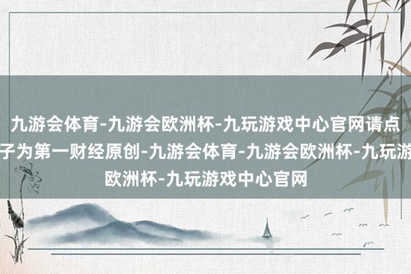 九游会体育-九游会欧洲杯-九玩游戏中心官网请点击这里此骨子为第一财经原创-九游会体育-九游会欧洲杯-九玩游戏中心官网