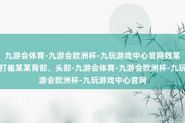 九游会体育-九游会欧洲杯-九玩游戏中心官网魏某捏板凳等物击打崔某某背部、头部-九游会体育-九游会欧洲杯-九玩游戏中心官网