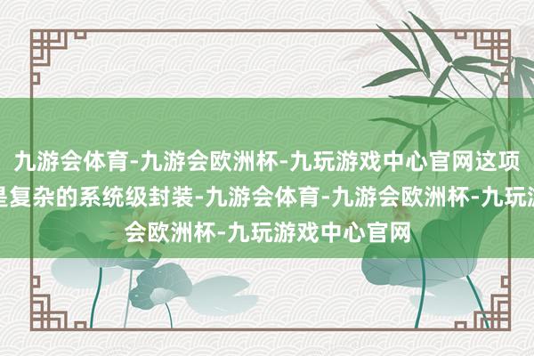 九游会体育-九游会欧洲杯-九玩游戏中心官网这项责任的目的是复杂的系统级封装-九游会体育-九游会欧洲杯-九玩游戏中心官网