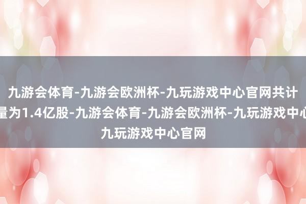 九游会体育-九游会欧洲杯-九玩游戏中心官网共计解禁量为1.4亿股-九游会体育-九游会欧洲杯-九玩游戏中心官网