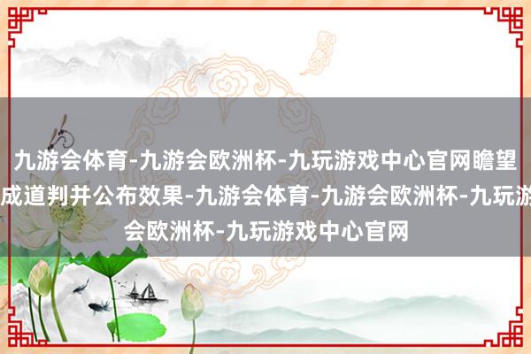 九游会体育-九游会欧洲杯-九玩游戏中心官网瞻望于11月份完成道判并公布效果-九游会体育-九游会欧洲杯-九玩游戏中心官网