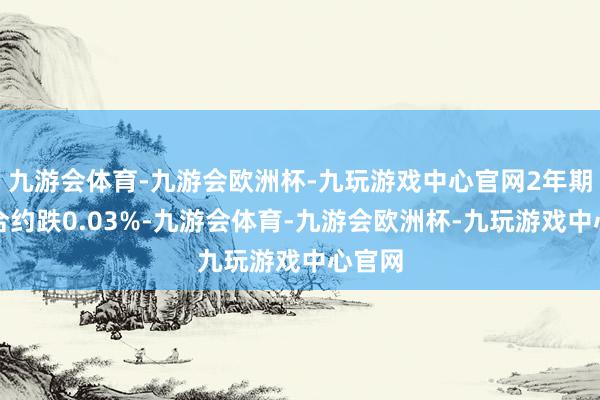 九游会体育-九游会欧洲杯-九玩游戏中心官网2年期主力合约跌0.03%-九游会体育-九游会欧洲杯-九玩游戏中心官网