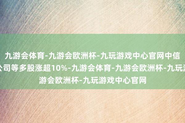 九游会体育-九游会欧洲杯-九玩游戏中心官网中信证券、中金公司等多股涨超10%-九游会体育-九游会欧洲杯-九玩游戏中心官网