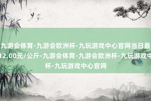 九游会体育-九游会欧洲杯-九玩游戏中心官网当日最高报价12.00元/公斤-九游会体育-九游会欧洲杯-九玩游戏中心官网