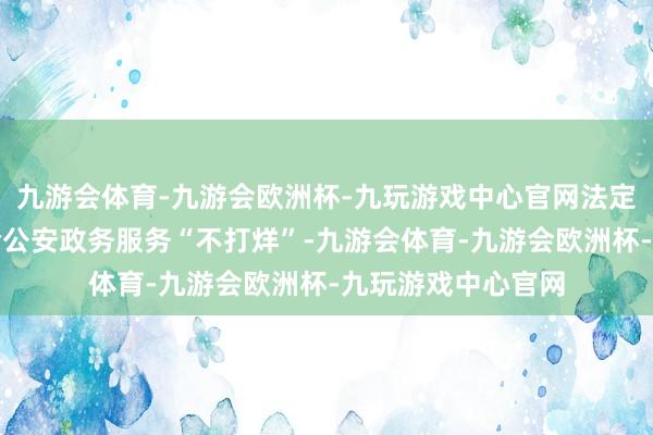 九游会体育-九游会欧洲杯-九玩游戏中心官网法定节沐日和周末实验公安政务服务“不打烊”-九游会体育-九游会欧洲杯-九玩游戏中心官网