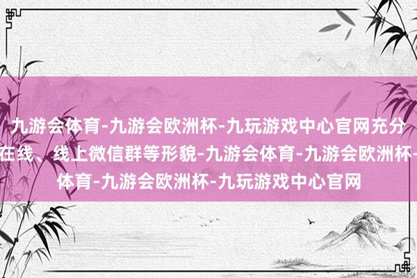 九游会体育-九游会欧洲杯-九玩游戏中心官网充分行使安徽干部老练在线、线上微信群等形貌-九游会体育-九游会欧洲杯-九玩游戏中心官网