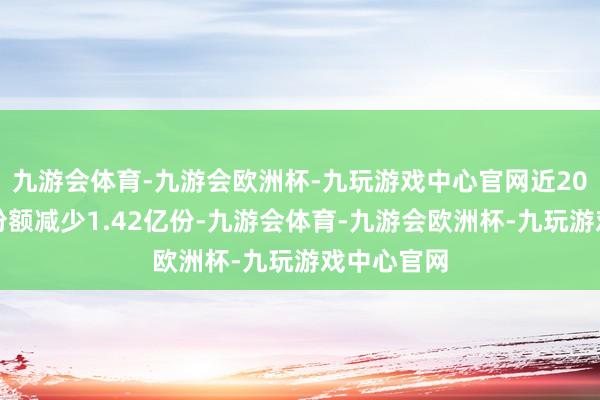 九游会体育-九游会欧洲杯-九玩游戏中心官网近20个来回日份额减少1.42亿份-九游会体育-九游会欧洲杯-九玩游戏中心官网