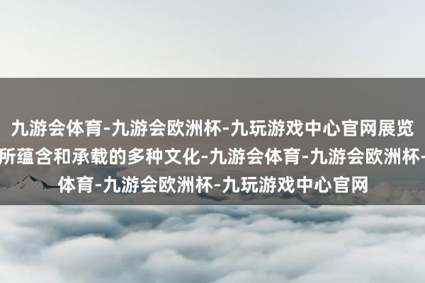 九游会体育-九游会欧洲杯-九玩游戏中心官网展览聚焦于隋唐大运河所蕴含和承载的多种文化-九游会体育-九游会欧洲杯-九玩游戏中心官网