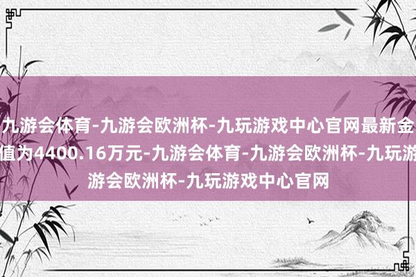 九游会体育-九游会欧洲杯-九玩游戏中心官网最新金钱净值计算值为4400.16万元-九游会体育-九游会欧洲杯-九玩游戏中心官网