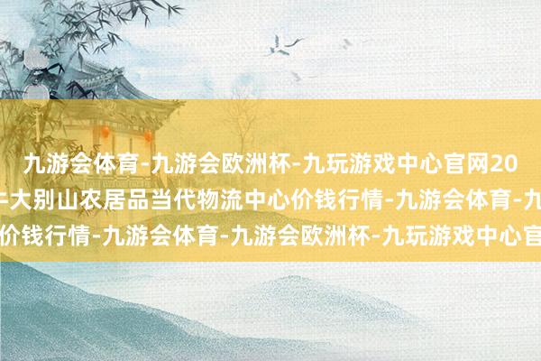 九游会体育-九游会欧洲杯-九玩游戏中心官网2024年11月4日河南金牛大别山农居品当代物流中心价钱行情-九游会体育-九游会欧洲杯-九玩游戏中心官网