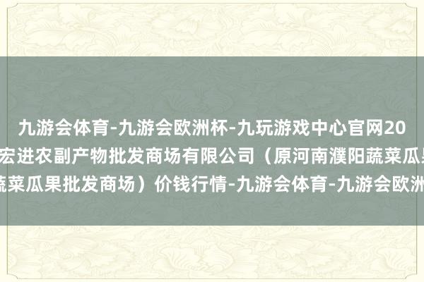 九游会体育-九游会欧洲杯-九玩游戏中心官网2024年11月4日河南濮阳宏进农副产物批发商场有限公司（原河南濮阳蔬菜瓜果批发商场）价钱行情-九游会体育-九游会欧洲杯-九玩游戏中心官网