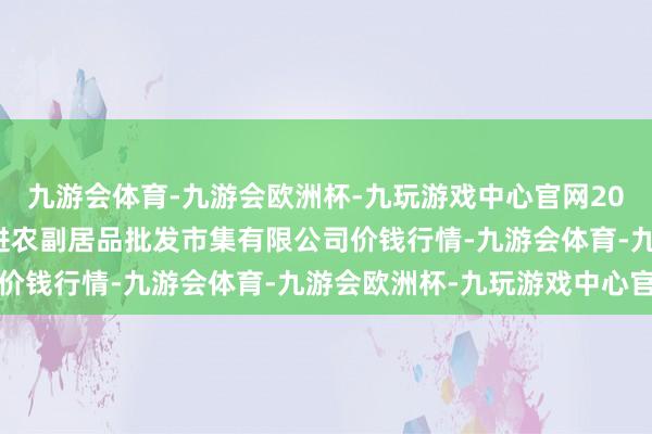 九游会体育-九游会欧洲杯-九玩游戏中心官网2024年11月4日洛阳宏进农副居品批发市集有限公司价钱行情-九游会体育-九游会欧洲杯-九玩游戏中心官网