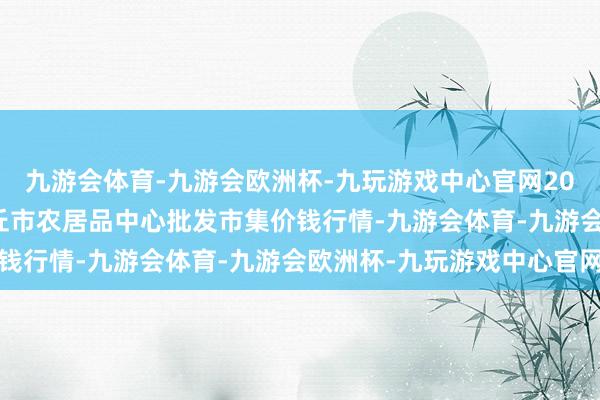 九游会体育-九游会欧洲杯-九玩游戏中心官网2024年11月4日河南商丘市农居品中心批发市集价钱行情-九游会体育-九游会欧洲杯-九玩游戏中心官网