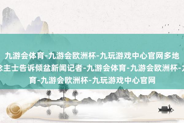 九游会体育-九游会欧洲杯-九玩游戏中心官网多地多位经销商东说念主士告诉倾盆新闻记者-九游会体育-九游会欧洲杯-九玩游戏中心官网