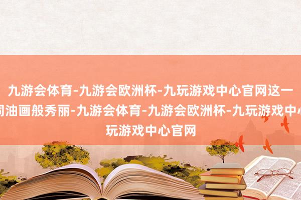 九游会体育-九游会欧洲杯-九玩游戏中心官网这一幕如同油画般秀丽-九游会体育-九游会欧洲杯-九玩游戏中心官网